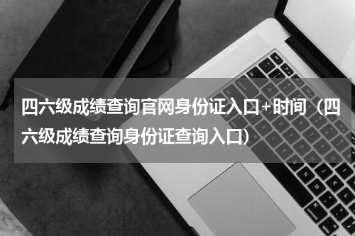 四六级成绩查询官网身份证入口+时间（四六级成绩查询身份证查询入口）