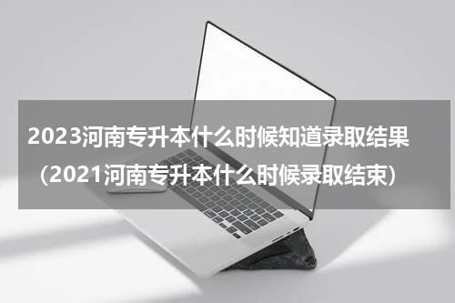 2023河南专升本什么时候知道录取结果（2021河南专升本什么时候录取结束）