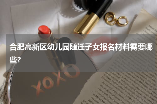 合肥高新区幼儿园随迁子女报名材料需要哪些？