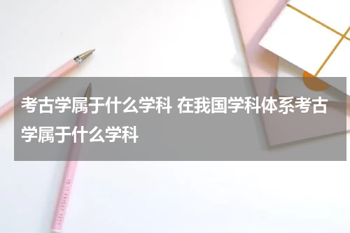 考古学属于什么学科 在我国学科体系考古学属于什么学科
