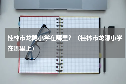 桂林市龙隐小学在哪里？（桂林市龙隐小学在哪里上）