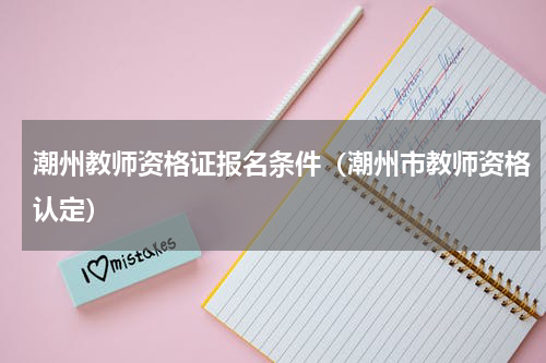 潮州教师资格证报名条件（潮州市教师资格认定）
