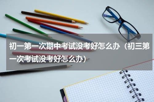 初一第一次期中考试没考好怎么办（初三第一次考试没考好怎么办）