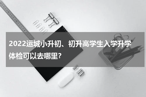 2022运城小升初、初升高学生入学升学体检可以去哪里？