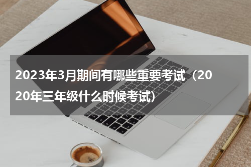 2023年3月期间有哪些重要考试（2020年三年级什么时候考试）