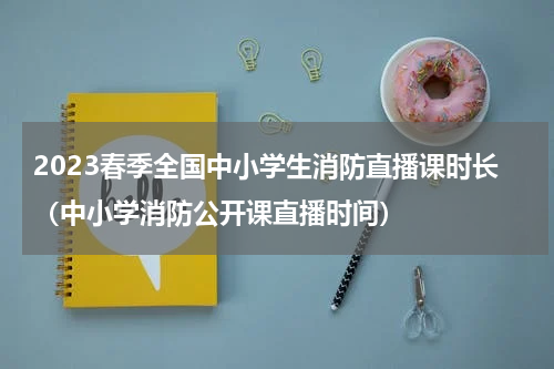 2023春季全国中小学生消防直播课时长（中小学消防公开课直播时间）
