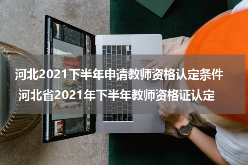 河北2021下半年申请教师资格认定条件 河北省2021年下半年教师资格证认定