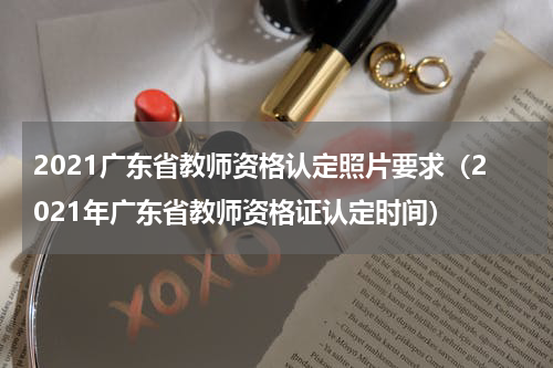 2021广东省教师资格认定照片要求（2021年广东省教师资格证认定时间）