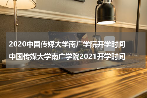 2020中国传媒大学南广学院开学时间 中国传媒大学南广学院2021开学时间