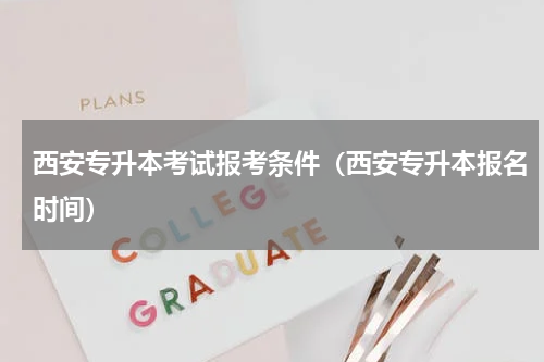 西安专升本考试报考条件（西安专升本报名时间）