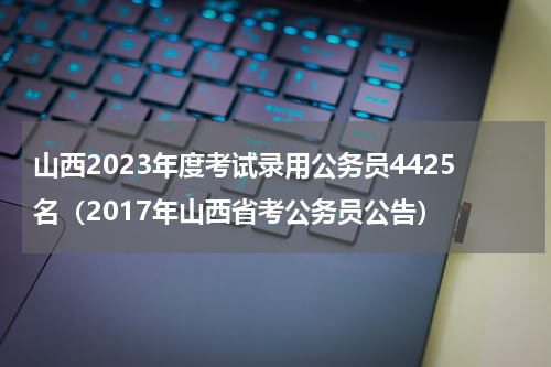 山西2023年度考试录用公务员4425名（2017年山西省考公务员公告）