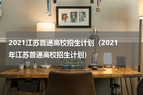2021江苏普通高校招生计划（2021年江苏普通高校招生计划）