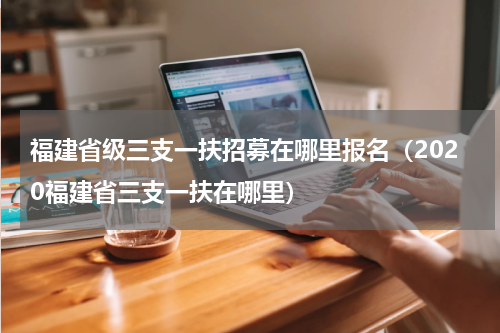 福建省级三支一扶招募在哪里报名（2020福建省三支一扶在哪里）