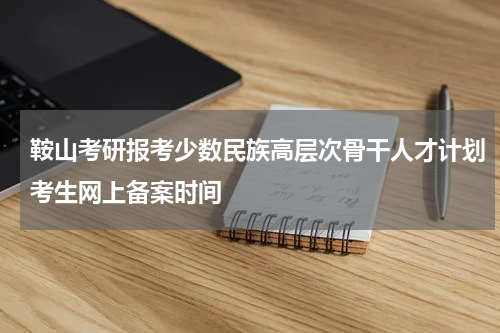 鞍山考研报考少数民族高层次骨干人才计划考生网上备案时间
