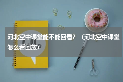 河北空中课堂能不能回看？（河北空中课堂怎么看回放）