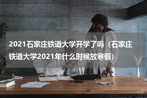2021石家庄铁道大学开学了吗（石家庄铁道大学2021年什么时候放寒假）