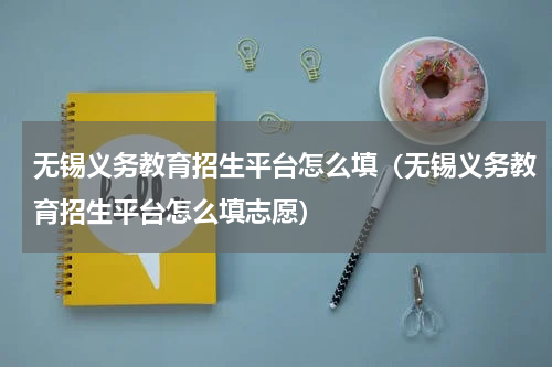 无锡义务教育招生平台怎么填（无锡义务教育招生平台怎么填志愿）