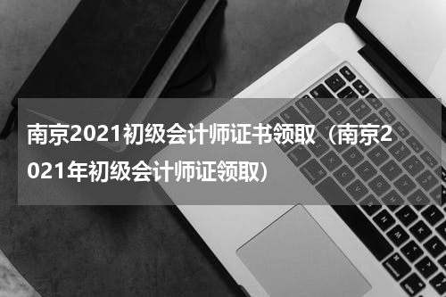 南京2021初级会计师证书领取（南京2021年初级会计师证领取）