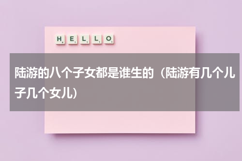 陆游的八个子女都是谁生的（陆游有几个儿子几个女儿）