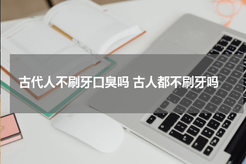 古代人不刷牙口臭吗 古人都不刷牙吗