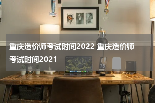 重庆造价师考试时间2022 重庆造价师考试时间2021