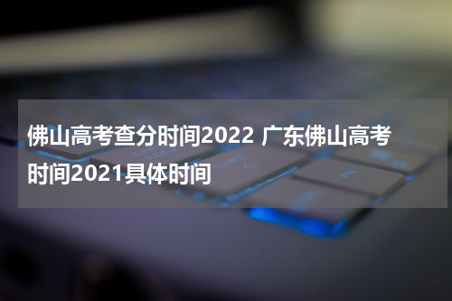 佛山高考查分时间2022 广东佛山高考时间2021具体时间