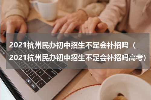 2021杭州民办初中招生不足会补招吗（2021杭州民办初中招生不足会补招吗高考）