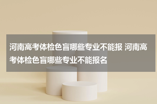 河南高考体检色盲哪些专业不能报 河南高考体检色盲哪些专业不能报名