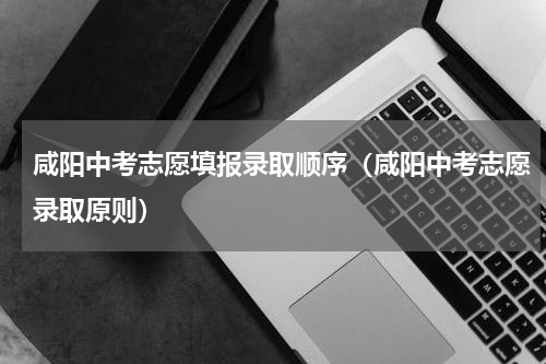 咸阳中考志愿填报录取顺序（咸阳中考志愿录取原则）