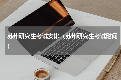苏州研究生考试安排（苏州研究生考试时间）