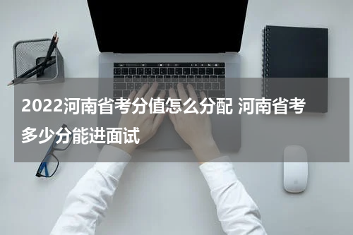 2022河南省考分值怎么分配 河南省考多少分能进面试