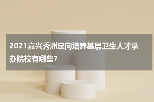 2021嘉兴秀洲定向培养基层卫生人才承办院校有哪些？