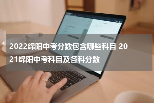 2022绵阳中考分数包含哪些科目 2021绵阳中考科目及各科分数