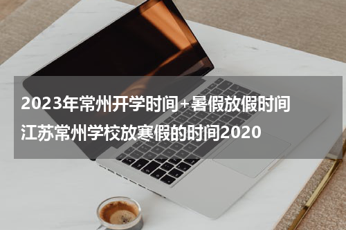 2023年常州开学时间+暑假放假时间 江苏常州学校放寒假的时间2020