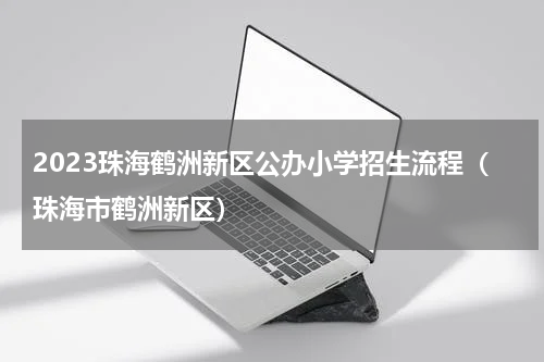 2023珠海鹤洲新区公办小学招生流程（珠海市鹤洲新区）
