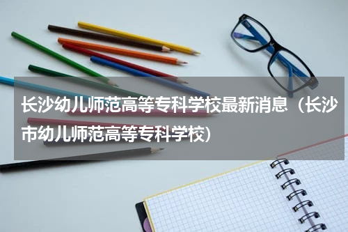 长沙幼儿师范高等专科学校最新消息（长沙市幼儿师范高等专科学校）