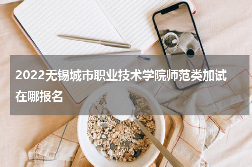 2022无锡城市职业技术学院师范类加试在哪报名