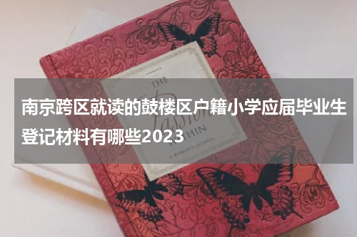 南京跨区就读的鼓楼区户籍小学应届毕业生登记材料有哪些2023