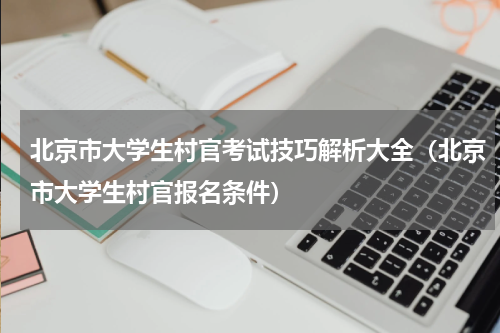 北京市大学生村官考试技巧解析大全（北京市大学生村官报名条件）