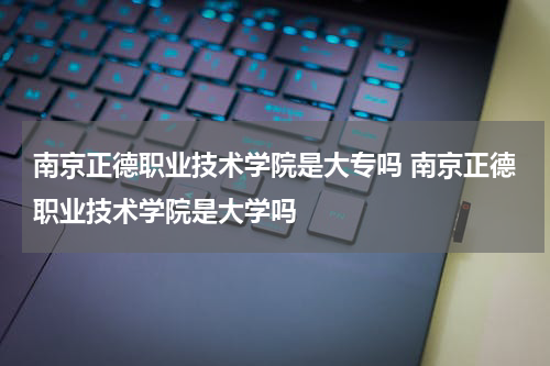 南京正德职业技术学院是大专吗 南京正德职业技术学院是大学吗