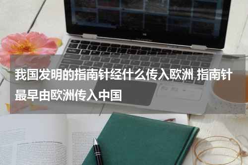 我国发明的指南针经什么传入欧洲 指南针最早由欧洲传入中国