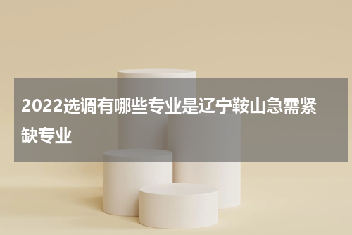 2022选调有哪些专业是辽宁鞍山急需紧缺专业