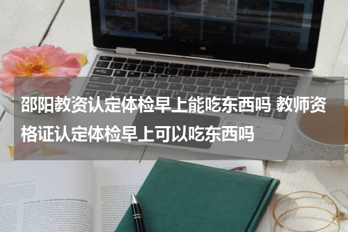邵阳教资认定体检早上能吃东西吗 教师资格证认定体检早上可以吃东西吗
