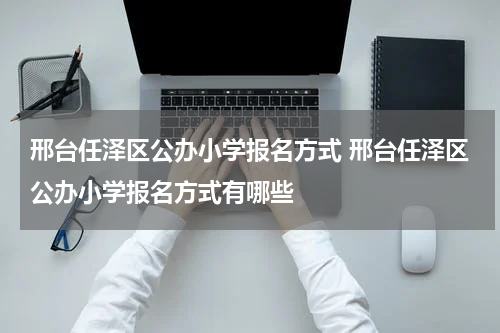 邢台任泽区公办小学报名方式 邢台任泽区公办小学报名方式有哪些