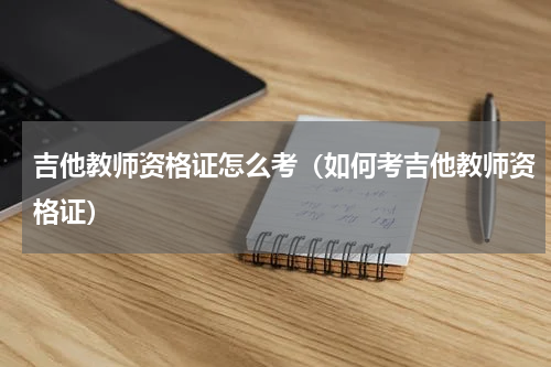 吉他教师资格证怎么考（如何考吉他教师资格证）