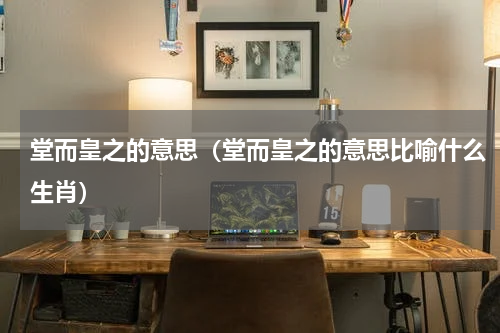 堂而皇之的意思（堂而皇之的意思比喻什么生肖）