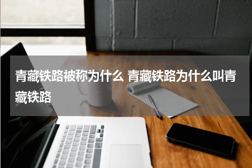 青藏铁路被称为什么 青藏铁路为什么叫青藏铁路