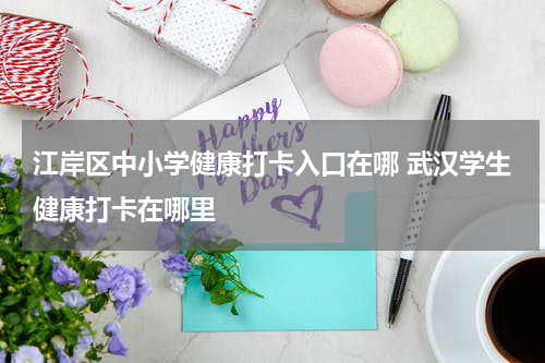 江岸区中小学健康打卡入口在哪 武汉学生健康打卡在哪里