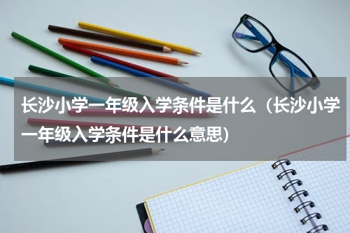 长沙小学一年级入学条件是什么（长沙小学一年级入学条件是什么意思）