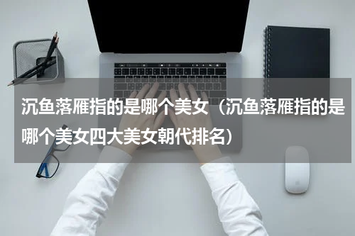 沉鱼落雁指的是哪个美女（沉鱼落雁指的是哪个美女四大美女朝代排名）